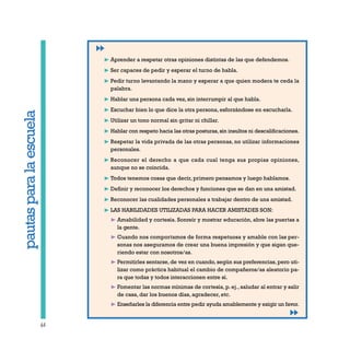 64
pautasparalaescuela
❿ Aprender a respetar otras opiniones distintas de las que defendemos.
❿ Ser capaces de pedir y esperar el turno de habla.
❿ Pedir turno levantando la mano y esperar a que quien modera te ceda la
palabra.
❿ Hablar una persona cada vez, sin interrumpir al que habla.
❿ Escuchar bien lo que dice la otra persona, esforzándose en escucharla.
❿ Utilizar un tono normal sin gritar ni chillar.
❿ Hablar con respeto hacia las otras posturas,sin insultos ni descalificaciones.
❿ Respetar la vida privada de las otras personas, no utilizar informaciones
personales.
❿ Reconocer el derecho a que cada cual tenga sus propias opiniones,
aunque no se coincida.
❿ Todos tenemos cosas que decir, primero pensamos y luego hablamos.
❿ Definir y reconocer los derechos y funciones que se dan en una amistad.
❿ Reconocer las cualidades personales a trabajar dentro de una amistad.
❿ LAS HABILIDADES UTILIZADAS PARA HACER AMISTADES SON:
❿ Amabilidad y cortesía. Sonreír y mostrar educación, abre las puertas a
la gente.
❿ Cuando nos comportamos de forma respetuosa y amable con las per-
sonas nos aseguramos de crear una buena impresión y que sigan que-
riendo estar con nosotros/as.
❿ Permitirles sentarse, de vez en cuando, según sus preferencias, pero uti-
lizar como práctica habitual el cambio de compañeros/as aleatorio pa-
ra que todas y todos interaccionen entre sí.
❿ Fomentar las normas mínimas de cortesía, p. ej., saludar al entrar y salir
de casa, dar los buenos días, agradecer, etc.
❿ Enseñarles la diferencia entre pedir ayuda amablemente y exigir un favor.
 