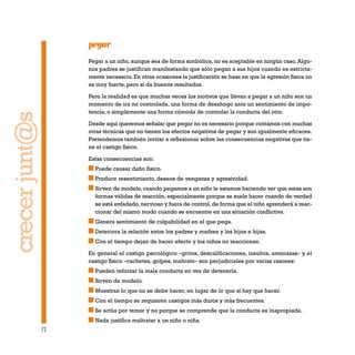 72
pegar
Pegar a un niño, aunque sea de forma simbólica, no es aceptable en ningún caso. Algu-
nos padres se justifican manifestando que sólo pegan a sus hijos cuando es estricta-
mente necesario. En otras ocasiones la justificación se basa en que la agresión física no
es muy fuerte, pero sí da buenos resultados.
Pero la realidad es que muchas veces los motivos que llevan a pegar a un niño son un
momento de ira no controlada, una forma de desahogo ante un sentimiento de impo-
tencia, o simplemente una forma cómoda de controlar la conducta del otro.
Desde aquí queremos señalar que pegar no es necesario porque contamos con muchas
otras técnicas que no tienen los efectos negativos de pegar y son igualmente eficaces.
Pretendemos también invitar a reflexionar sobre las consecuencias negativas que tie-
ne el castigo físico.
Estas consecuencias son:
Puede causar daño físico.
Produce resentimiento, deseos de venganza y agresividad.
Sirven de modelo, cuando pegamos a un niño le estamos haciendo ver que estas son
formas válidas de reacción, especialmente porque se suele hacer cuando de verdad
se está enfadado,nervioso y fuera de control,de forma que el niño aprenderá a reac-
cionar del mismo modo cuando se encuentre en una situación conflictiva.
Genera sentimiento de culpabilidad en el que pega.
Deteriora la relación entre los padres y madres y los hijos e hijas.
Con el tiempo dejan de hacer efecto y los niños no reaccionan.
En general el castigo psicológico –gritos, descalificaciones, insultos, amenazas– y el
castigo físico –cachetes, golpes, maltrato– son perjudiciales por varias razones:
Pueden reforzar la mala conducta en vez de detenerla.
Sirven de modelo.
Muestran lo que no se debe hacer, en lugar de lo que sí hay que hacer.
Con el tiempo se requieren castigos más duros y más frecuentes.
Se actúa por temor y no porque se comprende que la conducta es inapropiada.
Nada justifica maltratar a un niño o niña.
crecerjunt@s
 
