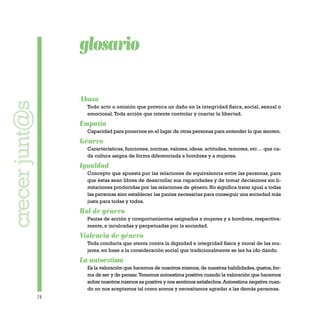 74
glosario
Abuso
Todo acto u omisión que provoca un daño en la integridad física, social, sexual o
emocional.Toda acción que intente controlar y coartar la libertad.
Empatía
Capacidad para ponernos en el lugar de otras personas para entender lo que sienten.
Género
Características, funciones, normas, valores, ideas, actitudes, temores, etc… que ca-
da cultura asigna de forma diferenciada a hombres y a mujeres.
Igualdad
Concepto que apuesta por las relaciones de equivalencia entre las personas, para
que éstas sean libres de desarrollar sus capacidades y de tomar decisiones sin li-
mitaciones producidas por las relaciones de género. No significa tratar igual a todas
las personas sino establecer las pautas necesarias para conseguir una sociedad más
justa para todas y todos.
Rol de género
Pautas de acción y comportamientos asignados a mujeres y a hombres, respectiva-
mente, e inculcadas y perpetuadas por la sociedad.
Violencia de género
Toda conducta que atenta contra la dignidad e integridad física y moral de las mu-
jeres, en base a la consideración social que tradicionalmente se les ha ido dando.
La autoestima
Es la valoración que hacemos de nosotros mismos,de nuestras habilidades,gustos,for-
ma de ser y de pensar.Tenemos autoestima positiva cuando la valoración que hacemos
sobre nosotros mismos es positiva y nos sentimos satisfechos.Autoestima negativa cuan-
do no nos aceptamos tal como somos y necesitamos agradar a las demás personas.
crecerjunt@s
 