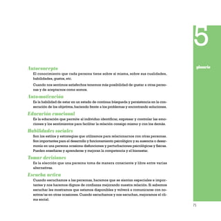 75
Autoconcepto
El conocimiento que cada persona tiene sobre sí misma, sobre sus cualidades,
habilidades, gustos, etc.
Cuando nos sentimos satisfechos tenemos más posibilidad de gustar a otras perso-
nas y de aceptarnos como somos.
Auto-motivación
Es la habilidad de estar en un estado de continua búsqueda y persistencia en la con-
secución de los objetivos,haciendo frente a los problemas y encontrando soluciones.
Educación emocional
Es la educación que permite al individuo identificar, expresar y controlar las emo-
ciones y los sentimientos para facilitar la relación consigo mismo y con los demás.
Habilidades sociales
Son los estilos y estrategias que utilizamos para relacionarnos con otras personas.
Son importantes para el desarrollo y funcionamiento psicológico y su ausencia o desar-
monía en una persona ocasiona disfunciones y perturbaciones psicológicas y físicas.
Pueden enseñarse y aprenderse y mejoran la competencia y el bienestar.
Tomar decisiones
Es la elección que una persona toma de manera consciente y libre entre varias
alternativas.
Escucha activa
Cuando escuchamos a las personas, hacemos que se sientan especiales e impor-
tantes y nos hacemos dignos de confianza mejorando nuestra relación. Si sabemos
escuchar les mostramos que estamos disponibles y volverá a comunicarse con no-
sotros/as en otras ocasiones. Cuando escuchamos y nos escuchan, mejoramos el cli-
ma social.
5
glosario
 