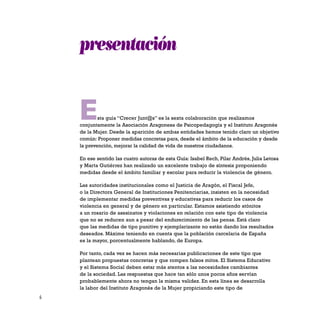 6
Esta guía “Crecer Junt@s” es la sexta colaboración que realizamos
conjuntamente la Asociación Aragonesa de Psicopedagogía y el Instituto Aragonés
de la Mujer. Desde la aparición de ambas entidades hemos tenido claro un objetivo
común: Proponer medidas concretas para, desde el ámbito de la educación y desde
la prevención, mejorar la calidad de vida de nuestros ciudadanos.
En ese sentido las cuatro autoras de esta Guía: Isabel Rech, Pilar Andrés, Julia Letosa
y Marta Gutiérrez han realizado un excelente trabajo de síntesis proponiendo
medidas desde el ámbito familiar y escolar para reducir la violencia de género.
Las autoridades institucionales como el Justicia de Aragón, el Fiscal Jefe,
o la Directora General de Instituciones Penitenciarias, insisten en la necesidad
de implementar medidas preventivas y educativas para reducir los casos de
violencia en general y de género en particular. Estamos asistiendo atónitos
a un rosario de asesinatos y violaciones en relación con este tipo de violencia
que no se reducen aun a pesar del endurecimiento de las penas. Está claro
que las medidas de tipo punitivo y ejemplarizante no están dando los resultados
deseados. Máxime teniendo en cuenta que la población carcelaria de España
es la mayor, porcentualmente hablando, de Europa.
Por tanto, cada vez se hacen más necesarias publicaciones de este tipo que
plantean propuestas concretas y que rompen falsos mitos. El Sistema Educativo
y el Sistema Social deben estar más atentos a las necesidades cambiantes
de la sociedad. Las respuestas que hace tan sólo unos pocos años servían
probablemente ahora no tengan la misma validez. En esta línea se desarrolla
la labor del Instituto Aragonés de la Mujer propiciando este tipo de
presentación
 