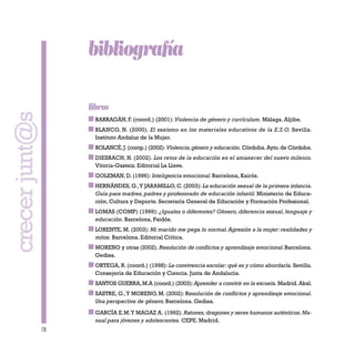 78
bibliografía
libros
BARRAGÁN, F. (coord.) (2001):Violencia de género y currículum. Málaga. Aljibe.
BLANCO, N. (2000). El sexismo en los materiales educativos de la E.S.O. Sevilla.
Instituto Andaluz de la Mujer.
BOLANCÉ,J.(comp.) (2002):Violencia,género y educación. Córdoba.Ayto.de Córdoba.
DIESBACH, N. (2002). Los retos de la educación en el amanecer del nuevo milenio.
Vitoria-Gasteiz. Editorial La Llave.
GOLEMAN, D. (1996): Inteligencia emocional. Barcelona, Kairós.
HERNÁNDES, G.,Y JARAMILLO, C. (2003): La educación sexual de la primera infancia.
Guía para madres, padres y profesorado de educación infantil. Ministerio de Educa-
ción, Cultura y Deporte. Secretaría General de Educación y Formación Profesional.
LOMAS (COMP) (1999): ¿Iguales o diferentes? Género, diferencia sexual, lenguaje y
educación. Barcelona, Paidós.
LORENTE, M. (2003): Mi marido me pega lo normal.Agresión a la mujer: realidades y
mitos. Barcelona. Editorial Crítica.
MORENO y otras (2002). Resolución de conflictos y aprendizaje emocional.Barcelona.
Gedisa.
ORTEGA, R. (coord.) (1998): La convivencia escolar: qué es y cómo abordarla. Sevilla.
Consejería de Educación y Ciencia. Junta de Andalucía.
SANTOS GUERRA,M.A (coord.) (2003):Aprender a convivir en la escuela. Madrid.Akal.
SASTRE, G.,Y MORENO, M. (2002): Resolución de conflictos y aprendizaje emocional.
Una perspectiva de género. Barcelona. Gedisa.
GARCÍA E.M.Y MAGAZ A. (1992). Ratones,dragones y seres humanos auténticos.Ma-
nual para jóvenes y adolescentes. CEPE. Madrid.
crecerjunt@s
 