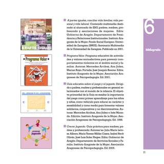 81
A partes iguales,conciliar vida familiar,vida per-
sonal y vida laboral. Contenido multimedia desti-
nado al alumnado de ESO, padres, madres, pro-
fesorado y asociaciones de mujeres. Edita:
Gobierno de Aragón. Departamento de Presi-
dencia y Relaciones Institucionales.Instituto Ara-
gonés de la Mujer.Fondo Social Europeo.Univer-
sidad de Zaragoza (SMUZ).Seminario Multimedia
de la Universidad de Zaragoza.Publicado en 2001.
ProgramaValor. Programa educativo de activida-
des y valores socioafectivos para prevenir com-
portamientos violentos en el ámbito social y fa-
miliar. Autoras: Mercedes Arribas, Ana Júdez,
Marian Royo.Portada:José Joaquín Beeme.Edita:
Instituto Aragonés de la Mujer. Asociación Ara-
gonesa de Psicopedagogía. Ed. 2001.
Guía educativa sobre el juego y el juguete. Dirigi-
da a padres,madres y profesionales en general re-
lacionados con el mundo de la infancia.El objeti-
vo primordial de la Guía es resaltar la importancia
del juego como primer aprendizaje para los niños
y niñas, como vehículo para educar su carácter y
sensibilidad y como medio para fomentar valores
solidarios, cooperativos y no discriminativos. Au-
toras: Mercedes Arribas, Ana Júdez e Inés Miran-
da. Edición: Instituto Aragonés de la Mujer. Aso-
ciación Aragonesa de Psicopedagogía.Ed.1998.
Crecer Jugando. Guía práctica para madres, pa-
dres y profesorado. Autores/as: Julia María Leto-
sa Albero,María Teresa Millán Cases,Isabel Rech
Oliván,José Luis Soler Nages.Edita:Gobierno de
Aragón.Departamento de Servicios Sociales y Fa-
milia. Instituto Aragonés de la Mujer. Asociación
Aragonesa de Psicopedagogía. Ed. 2005.
6
bibliografía
 
