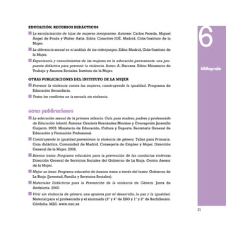 83
EDUCACIÓN. RECURSOS DIDÁCTICOS
La escolarización de hijas de mujeres inmigrantes. Autores: Carlos Pereda, Miguel
Ángel de Prada y Walter Axtis. Edita: Colectivo IOÉ. Madrid, Cide/Instituto de la
Mujer.
La diferencia sexual en el análisis de los videojuegos. Edita: Madrid, Cide/Instituto de
la Mujer.
Experiencia y conocimientos de las mujeres en la educación permanente: una pro-
puesta didáctica para prevenir la violencia. Autor: A. Herranz. Edita: Ministerio de
Trabajo y Asuntos Sociales. Instituto de la Mujer.
OTRAS PUBLICACIONES DEL INSTITUTO DE LA MUJER
Prevenir la violencia contra las mujeres, construyendo la igualdad. Programa de
Educación Secundaria.
Tratar los conflictos en la escuela sin violencia.
otras publicaciones
La educación sexual de la primera infancia. Guía para madres, padres y profesorado
de Educación Infantil. Autoras: Graciela Hernández Morales y Concepción Jaramillo
Guijarro. 2003. Ministerio de Educación, Cultura y Deporte. Secretaría General de
Educación y Formación Profesional.
Construyendo la igualdad prevenimos la violencia de género. Taller para Primaria.
Guía didáctica. Comunidad de Madrid. Consejería de Empleo y Mujer. Dirección
General de la Mujer. 2006.
Buenos tratos: Programa educativo para la prevención de las conductas violentas
Dirección General de Servicios Sociales del Gobierno de La Rioja. Centro Asesor
de la Mujer.
Mejor un beso: Programa educativo de buenos tratos a través del teatro. Gobierno de
La Rioja (Juventud, Familia y Servicios Sociales).
Materiales Didácticos para la Prevención de la violencia de Género. Junta de
Andalucía. 2000.
Vivir sin violencia de género, una apuesta por el desarrollo, la paz y la igualdad.
Material para el profesorado y el alumnado (3º y 4º de ESO y 1º y 2º de Bachillerato.
Córdoba. MZC. www.mzc.es
6
bibliografía
 