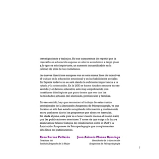 7
investigaciones y trabajos. No nos cansaremos de repetir que la
inversión en educación supone un ahorro económico a largo plazo
y, lo que es más importante, un aumento incuantificable en la
calidad de vida de los ciudadanos.
Las nuevas directrices europeas van en esta misma línea de incentivar
el trabajo en la educación emocional y en las habilidades sociales.
En España todavía no se está dando la suficiente importancia a la
tutoría y la orientación. En la LOE se hacen tímidos avances en ese
sentido y el debate educativo está muy empobrecido con
cuestiones ideológicas que poco tienen que ver con las
necesidades actuales del alumnado, profesorado y familias.
En ese sentido, hay que reconocer el trabajo de estas cuatro
profesionales de la Asociación Aragonesa de Psicopedagogía, ya que
durante un año han estado recopilando información y contrastando
en su quehacer diario las propuestas que ahora se formulan.
Sin duda alguna, esta guía va a tener cuanto menos el mismo éxito
que las publicaciones anteriores.Y antes de que salga a la luz ya
anunciamos futuros trabajos de colaboración entre el IAM y la
Asociación Aragonesa de Psicopedagogía que complementen
esta línea de publicaciones.
Juan Antonio Planas Domingo
Presidente de la Asociación
Aragonesa de Psicopedagogía
Rosa Borraz Pallarés
Directora del
Instituto Aragonés de la Mujer
 