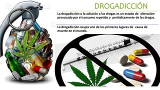 La drogadicción o la adicción a las drogas es un estado de alteración
provocado por el consumo repetido y periódicamente de las drogas.
La drogadicción ocupa uno de los primeros lugares de causa de
muerte en el mundo.
 