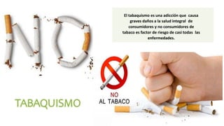 El tabaquismo es una adicción que causa
graves daños a la salud integral de
consumidores y no consumidores de
tabaco es factor de riesgo de casi todas las
enfermedades.
 