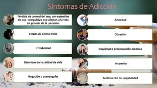 Pérdida de control del uso, con episodios
de uso compulsivo que afectan a la vida
en general de la persona.
Estado de ánimo triste
Irritabilidad
Deterioro de la calidad de vida
Negación o autoengaño
Ansiedad
Obsesión
Inquietud o preocupación excesiva
Insomnio
Sentimiento de culpabilidad
 