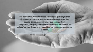 Las adicciones principalmente se dan por que los jóvenes
desean experimentar nuevas sensaciones pero se dan
cuenta de las consecuencias que consigo trae.
Los padres, amigos y familiares deben hacer prioritario la
calidad de vida de sus seres queridos, sin embargo, muchos no
lo hacen.
 