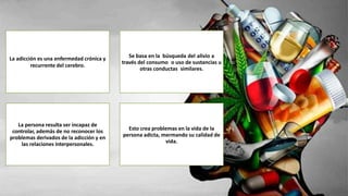 La adicción es una enfermedad crónica y
recurrente del cerebro.
Se basa en la búsqueda del alivio a
través del consumo o uso de sustancias u
otras conductas similares.
La persona resulta ser incapaz de
controlar, además de no reconocer los
problemas derivados de la adicción y en
las relaciones interpersonales.
Esto crea problemas en la vida de la
persona adicta, mermando su calidad de
vida.
 