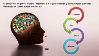 La adicción es un proceso que se desarrolla a lo largo del tiempo y dicho proceso puede ser
clasificado en cuatro etapas diferentes :
Contacto
Uso
Abuso
Adicción
 