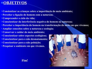 OBJETIVOS Consientizar as crianças sobre a importância do meio ambiente; Perceber a ligação do homem com a natureza; Compreender o ciclo da vida; Conscientizar da interferência negativa do homem na natureza; Perceber a importância do homem na transformação do meio em que vivemos; Ampliar conceitos sobre a natureza e ecologia; Conservar e cuidar do meio ambiente; Conscientizar sobre aspectos ecológicos; Conscientizar para o não desmatamento; Conscientizar para a não poluição; Pesquisar o ambiente em que vivemos. Fim! 