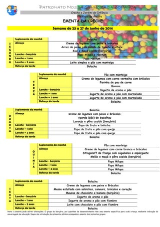 PATRONATO NOSSA SENHORA DA BONANÇA
Creche e Jardim-de-Infância
Vila Praia de Âncora
EMENTA DA CRECHE
Semana de 23 a 27 de junho de 2014
S
E
G
U
N
D
A
Suplemento da manhã Bolacha
Almoço Creme de legumes com peixe e brócolos
Arroz de peixe com salada de tomate e alface
Kiwi e maçã cozida (berçário)
Lanche - berçário Papa Milupa e Nestum
Lanche – 1 ano Papa Nestum
Lanche – 2 anos Leite simples e pão com manteiga
Reforço da tarde Bolacha
T
E
R
Ç
A
Suplemento da manhã Pão com manteiga
Almoço Creme de legumes com carne vermelha com brócolos
Farinha de pau de carne
Banana
Lanche - berçário Iogurte de aroma e pão
Lanche – 1 ano Iogurte de aroma e pão com marmelada
Lanche – 2 anos Iogurte de aroma e pão com marmelada
Reforço da tarde Bolacha
Q
U
A
R
T
A
Suplemento da manhã Bolacha
Almoço Creme de legumes com peixe e Brócolos
Açorda (pão) de bacalhau
Laranja e pêra cozida (berçário)
Lanche - berçário Papa de fruta e bolacha
Lanche – 1 ano Papa de fruta e pão com queijo
Lanche – 2 anos Papa de fruta e pão com queijo
Reforço da tarde Bolacha
Q
U
I
N
T
A
Suplemento da manhã Pão com manteiga
Almoço Creme de legumes com carne branca e brócolos
Strogonoff de frango com cogumelos e esparguete
Melão e maçã e pêra cozida (berçário)
Lanche - berçário Papa Milupa
Lanche – 1 ano Papa Milupa
Lanche – 2 anos Papa Milupa
Reforço da tarde Bolacha
S
E
X
T
A
Suplemento da manhã Bolacha
Almoço Creme de legumes com peixe e Brócolos
Massa estufada com salsichas, cenoura, brócolos e coração
Mousse de chocolate e banana (berçário)
Lanche - berçário Iogurte de aroma e pão
Lanche – 1 ano Iogurte de aroma e pão com fiambre
Lanche – 2 anos Leite com chocolate e pão com fiambre
Reforço da tarde Bolacha
Nota: a ementa pode sofrer alterações. O grupo do berçário, por questões de desenvolvimento tem uma ementa específica para cada criança, mediante indicação do
encarregado de educação. Depois da introdução dos alimentos sólidos acompanha a ementa dos restantes grupos.
 