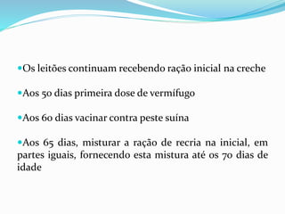 Os leitões continuam recebendo ração inicial na creche
Aos 50 dias primeira dose de vermífugo
Aos 60 dias vacinar contra peste suína
Aos 65 dias, misturar a ração de recria na inicial, em
partes iguais, fornecendo esta mistura até os 70 dias de
idade
 