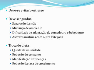  Deve-se evitar o estresse
 Deve ser gradual
 Separação da mãe
 Mudança de ambiente
 Dificuldade de adaptação de comedouro e bebedouro
 As vezes misturas com outra leitegada
 Troca de dieta
 Queda da imunidade
 Redução do consumo
 Manifestação de doenças
 Redução da taxa de crescimento
 