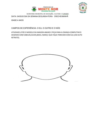 DATA: 04/05/20 DIA DA SEMANA:SEGUNDA-FEIRA CRECHE/MANHÃ
IDADE:4 ANOS
CAMPOS DE EXPERIÊNCIA: O EU, O OUTRO E O NÓS
ATIVIDADE:UTIZE O MODELO DA IMAGEM ABAIXO E PEÇA PARA A CRIANÇA COMPLETAR O
DESENHO COM CABELOS,OLHOS,BOCA, NARIZ,E QUE FIQUE PARECIDO COM ELA (UM AUTO
RETRATO).
 