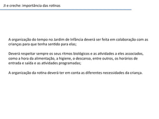 JI	
  e	
  creche:	
  importância	
  das	
  ro6nas	
  
A	
  organização	
  do	
  tempo	
  no	
  Jardim	
  de	
  Infância	
  deverá	
  ser	
  feita	
  em	
  colaboração	
  com	
  as	
  
crianças	
  para	
  que	
  tenha	
  sen6do	
  para	
  elas;	
  
	
  
Deverá	
  respeitar	
  sempre	
  os	
  seus	
  ritmos	
  biológicos	
  e	
  as	
  a6vidades	
  a	
  eles	
  associados,	
  
como	
  a	
  hora	
  da	
  alimentação,	
  a	
  higiene,	
  o	
  descanso,	
  entre	
  outros,	
  os	
  horários	
  de	
  
entrada	
  e	
  saída	
  e	
  as	
  a6vidades	
  programadas;	
  
	
  
A	
  organização	
  da	
  ro6na	
  deverá	
  ter	
  em	
  conta	
  as	
  diferentes	
  necessidades	
  da	
  criança.	
  
 
