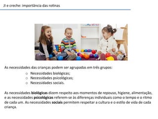 JI	
  e	
  creche:	
  importância	
  das	
  ro6nas	
  
As	
  necessidades	
  das	
  crianças	
  podem	
  ser	
  agrupadas	
  em	
  três	
  grupos:	
  	
  
o  Necessidades	
  biológicas;	
  
o  Necessidades	
  psicológicas;	
  
o  Necessidades	
  sociais.	
  	
  
As	
  necessidades	
  biológicas	
  dizem	
  respeito	
  aos	
  momentos	
  de	
  repouso,	
  higiene,	
  alimentação,	
  
e	
  as	
  necessidades	
  psicológicas	
  referem-­‐se	
  às	
  diferenças	
  individuais	
  como	
  o	
  tempo	
  e	
  o	
  ritmo	
  
de	
  cada	
  um.	
  As	
  necessidades	
  sociais	
  permitem	
  respeitar	
  a	
  cultura	
  e	
  o	
  es6lo	
  de	
  vida	
  de	
  cada	
  
criança.	
  
 