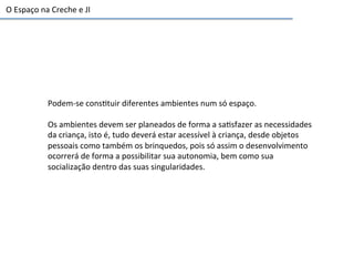 Podem-­‐se	
  cons6tuir	
  diferentes	
  ambientes	
  num	
  só	
  espaço.	
  
	
  
Os	
  ambientes	
  devem	
  ser	
  planeados	
  de	
  forma	
  a	
  sa6sfazer	
  as	
  necessidades	
  
da	
  criança,	
  isto	
  é,	
  tudo	
  deverá	
  estar	
  acessível	
  à	
  criança,	
  desde	
  objetos	
  
pessoais	
  como	
  também	
  os	
  brinquedos,	
  pois	
  só	
  assim	
  o	
  desenvolvimento	
  
ocorrerá	
  de	
  forma	
  a	
  possibilitar	
  sua	
  autonomia,	
  bem	
  como	
  sua	
  
socialização	
  dentro	
  das	
  suas	
  singularidades.	
  	
  
O	
  Espaço	
  na	
  Creche	
  e	
  JI	
  
 