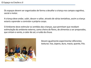 Os	
  espaços	
  devem	
  ser	
  organizados	
  de	
  forma	
  a	
  desaﬁar	
  a	
  criança	
  nos	
  campos	
  cogni6vo,	
  
social	
  e	
  motor.	
  
	
  
A	
  criança	
  deve	
  andar,	
  subir,	
  descer	
  e	
  saltar,	
  através	
  de	
  várias	
  tenta6vas,	
  assim	
  a	
  criança	
  
estará	
  a	
  aprender	
  a	
  controlar	
  o	
  próprio	
  corpo.	
  
	
  
O	
  Ambiente	
  deve	
  es6mular	
  os	
  sen6dos	
  das	
  crianças,	
  que	
  permitam	
  que	
  recebam	
  
es6mulação	
  do	
  ambiente	
  externo,	
  como	
  cheiro	
  de	
  ﬂores,	
  de	
  alimentos	
  a	
  ser	
  preparados,	
  
que	
  sintam	
  o	
  vento,	
  o	
  calor	
  do	
  sol,	
  o	
  ruído	
  da	
  chuva.	
  
O	
  Espaço	
  na	
  Creche	
  e	
  JI	
  
Devem	
  igualmente	
  experimentar	
  diferentes	
  
texturas:	
  liso,	
  áspero,	
  duro,	
  macio,	
  quente,	
  frio.	
  
 