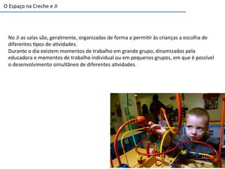 No	
  JI	
  as	
  salas	
  são,	
  geralmente,	
  organizadas	
  de	
  forma	
  a	
  permi6r	
  às	
  crianças	
  a	
  escolha	
  de	
  
diferentes	
  6pos	
  de	
  a6vidades.	
  
Durante	
  o	
  dia	
  existem	
  momentos	
  de	
  trabalho	
  em	
  grande	
  grupo,	
  dinamizados	
  pela	
  
educadora	
  e	
  momentos	
  de	
  trabalho	
  individual	
  ou	
  em	
  pequenos	
  grupos,	
  em	
  que	
  é	
  possível	
  
o	
  desenvolvimento	
  simultâneo	
  de	
  diferentes	
  a6vidades.	
  
O	
  Espaço	
  na	
  Creche	
  e	
  JI	
  
 