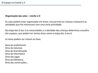 Organização	
  das	
  salas	
  –	
  creche	
  e	
  JI	
  
	
  
As	
  salas	
  podem	
  estar	
  organizadas	
  em	
  áreas.	
  Isto	
  permite	
  às	
  crianças	
  realizarem	
  as	
  
a6vidades	
  que	
  lhe	
  interessam	
  com	
  uma	
  certa	
  prioridade.	
  
	
  
Na	
  etapa	
  dos	
  0	
  aos	
  3	
  as	
  necessidades	
  e	
  a	
  a6vidade	
  das	
  crianças	
  determina	
  a	
  escolha	
  
dos	
  espaços,	
  que	
  podem	
  ter	
  tantas	
  áreas	
  como	
  a	
  etapa	
  dos	
  3	
  aos	
  6.	
  
	
  
As	
  áreas	
  podem	
  ser	
  móveis	
  ou	
  ﬁxas.	
  
	
  
Área	
  de	
  acolhimento	
  
Área	
  da	
  natureza	
  
Área	
  da	
  drama6zação	
  
Área	
  da	
  informá6ca	
  
Área	
  dos	
  jogos	
  
Área	
  da	
  biblioteca	
  
Área	
  das	
  construções…	
  	
  
O	
  Espaço	
  na	
  Creche	
  e	
  JI	
  	
  
 