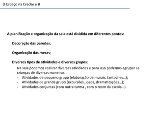 A	
  planiﬁcação	
  e	
  organização	
  da	
  sala	
  está	
  dividida	
  em	
  diferentes	
  pontos:	
  
Decoração	
  das	
  paredes;	
  
	
  
Organização	
  das	
  mesas;	
  
	
  
Diversos	
  3pos	
  de	
  a3vidades	
  e	
  diversos	
  grupos:	
  
Na	
  sala	
  podemos	
  realizar	
  diversas	
  a6vidades	
  e	
  para	
  isso	
  podemos	
  agrupar	
  as	
  
crianças	
  de	
  diversas	
  maneiras:	
  
-­‐  A6vidades	
  de	
  pequeno	
  grupo	
  (elaboração	
  de	
  murais,	
  fantoches…);	
  
-­‐  A6vidades	
  de	
  grande	
  grupo	
  (excursões,	
  jogos,	
  drama6zações…);	
  
-­‐  A6vidades	
  conjuntas	
  (com	
  outra	
  turma	
  ,	
  com	
  o	
  resto	
  da	
  escola…).	
  
O	
  Espaço	
  na	
  Creche	
  e	
  JI	
  	
  
 