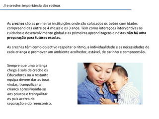 JI	
  e	
  creche:	
  importância	
  das	
  ro6nas	
  
As	
  creches	
  são	
  as	
  primeiras	
  ins6tuições	
  onde	
  são	
  colocados	
  os	
  bebés	
  com	
  idades	
  
compreendidas	
  entre	
  os	
  4	
  meses	
  e	
  os	
  3	
  anos.	
  Têm	
  como	
  interações	
  interven6vas	
  os	
  
cuidados	
  e	
  desenvolvimento	
  global	
  e	
  as	
  primeiras	
  aprendizagens	
  e	
  nestas	
  não	
  há	
  uma	
  
preparação	
  para	
  futuras	
  escolas.	
  
	
  
As	
  creches	
  têm	
  como	
  objec6vo	
  respeitar	
  o	
  ritmo,	
  a	
  individualidade	
  e	
  as	
  necessidades	
  de	
  
cada	
  criança	
  e	
  promover	
  um	
  ambiente	
  acolhedor,	
  estável,	
  de	
  carinho	
  e	
  compreensão.	
  
Sempre	
  que	
  uma	
  criança	
  
chega	
  à	
  sala	
  da	
  creche	
  os	
  
Educadores	
  ou	
  a	
  restante	
  
equipa	
  devem	
  dar	
  as	
  boas	
  
vindas,	
  tranquilizar	
  a	
  
criança	
  aproximando-­‐se	
  
aos	
  poucos	
  e	
  tranquilizar	
  
os	
  pais	
  acerca	
  da	
  
separação	
  e	
  do	
  reencontro.	
  
 