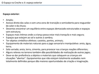 O	
  Espaço	
  na	
  Creche	
  e	
  JI:	
  espeço	
  exterior	
  
Espaço	
  exterior:	
  
•  Amplo;	
  
•  Acesso	
  direto	
  das	
  salas	
  e	
  com	
  uma	
  zona	
  de	
  transição	
  o	
  semicoberta	
  para	
  resguardar	
  
do	
  calor	
  e	
  da	
  chuva;	
  
•  Devemos	
  encontrar	
  um	
  equilíbrio	
  entre	
  espaços	
  demasiado	
  estruturados	
  e	
  espaços	
  
sem	
  estrutura;	
  
•  Espaços	
  mais	
  ín6mos	
  onde	
  a	
  criança	
  possa	
  estar	
  mais	
  tranquila	
  e	
  mais	
  segura;	
  
•  Espaços	
  que	
  estejam	
  ao	
  sol	
  e	
  outros	
  à	
  sombra;	
  
•  Ter	
  objetos	
  simbólico-­‐afe6vos:	
  castelos,	
  pontes,	
  animais;	
  
•  Equipamento	
  de	
  materiais	
  naturais	
  para	
  o	
  jogo	
  sensorial	
  e	
  manipula6vo:	
  areia,	
  água,	
  
terra;	
  
•  Solo	
  variado;	
  areia,	
  terra,	
  cimento,	
  para	
  provocar	
  nas	
  crianças	
  reações	
  diferentes;	
  
•  Alguns	
  relevos	
  no	
  terreno	
  também	
  dão	
  possibilidades	
  de	
  realização	
  de	
  outros	
  jogos;	
  
•  Deve-­‐se	
  dar	
  preferência	
  a	
  objetos	
  e	
  materiais	
  que	
  coloquem	
  as	
  crianças	
  em	
  
situações	
  “abertas”.	
  Equipamentos	
  que	
  não	
  estejam	
  totalmente	
  acabados	
  nem	
  
totalmente	
  deﬁnidos	
  porque	
  dão	
  maiores	
  oportunidades	
  de	
  criação	
  e	
  imaginação.	
  
 