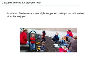 O	
  Espaço	
  na	
  Creche	
  e	
  JI:	
  espeço	
  exterior	
  
Os	
  adultos	
  não	
  devem	
  ser	
  meros	
  vigilantes,	
  podem	
  par6cipar	
  nas	
  brincadeiras,	
  
dinamizando	
  jogos.	
  
 