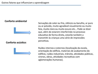 Conforto	
  ambiental	
  
Sensações	
  de	
  calor	
  ou	
  frio,	
  silêncio	
  ou	
  barulho,	
  ar	
  puro	
  
ou	
  ar	
  poluído,	
  muito	
  agradável	
  visualmente	
  ou	
  muito	
  
feio,	
  muito	
  claro	
  ou	
  muito	
  escuro	
  etc…	
  Pode-­‐se	
  dizer	
  
que,	
  além	
  de	
  estarem	
  interferindo	
  no	
  processo	
  
educa6vo	
  de	
  forma	
  direta,	
  estarão	
  também	
  a	
  
transmi6r	
  às	
  crianças	
  uma	
  série	
  de	
  impressões	
  
perce6vas.	
  
Conforto	
  acús3co:	
  
Ruídos	
  internos	
  e	
  externos	
  (localização	
  da	
  escola,	
  
orientação	
  do	
  edicio,	
  materiais	
  de	
  acabamento	
  do	
  
edicio,	
  ruídos	
  industriais,	
  trânsito,	
  a6vidades	
  públicas,	
  
sirenes,	
  obras,	
  a6vidades	
  recrea6vas	
  com	
  
aglomerações	
  humanas).	
  
Outros	
  fatores	
  que	
  inﬂuenciam	
  a	
  aprendizagem	
  
 