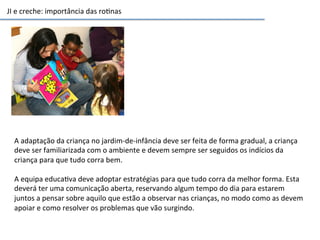 JI	
  e	
  creche:	
  importância	
  das	
  ro6nas	
  
A	
  adaptação	
  da	
  criança	
  no	
  jardim-­‐de-­‐infância	
  deve	
  ser	
  feita	
  de	
  forma	
  gradual,	
  a	
  criança	
  
deve	
  ser	
  familiarizada	
  com	
  o	
  ambiente	
  e	
  devem	
  sempre	
  ser	
  seguidos	
  os	
  indícios	
  da	
  
criança	
  para	
  que	
  tudo	
  corra	
  bem.	
  
	
  
A	
  equipa	
  educa6va	
  deve	
  adoptar	
  estratégias	
  para	
  que	
  tudo	
  corra	
  da	
  melhor	
  forma.	
  Esta	
  
deverá	
  ter	
  uma	
  comunicação	
  aberta,	
  reservando	
  algum	
  tempo	
  do	
  dia	
  para	
  estarem	
  
juntos	
  a	
  pensar	
  sobre	
  aquilo	
  que	
  estão	
  a	
  observar	
  nas	
  crianças,	
  no	
  modo	
  como	
  as	
  devem	
  
apoiar	
  e	
  como	
  resolver	
  os	
  problemas	
  que	
  vão	
  surgindo.	
  
 