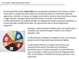 JI	
  e	
  creche:	
  importância	
  das	
  ro6nas	
  
Na	
  educação	
  Pré-­‐Escolar	
  ro3na	
  diária	
  tem	
  uma	
  grande	
  importância.	
  No	
  entanto,	
  é	
  ainda	
  
maior	
  para	
  as	
  crianças	
  da	
  creche	
  (até	
  aos	
  3	
  anos)	
  pois	
  exerce	
  um	
  importante	
  papel	
  de	
  
segurança	
  e	
  conforto.	
  A	
  criança,	
  ao	
  integrar-­‐se	
  da	
  ro6na,	
  sente-­‐se	
  mais	
  dona	
  do	
  seu	
  tempo	
  
e	
  segura	
  porque	
  consegue	
  prever	
  acontecimentos	
  e	
  vivenciar	
  cada	
  momento.	
  
A	
  ro6na	
  desempenha	
  um	
  papel	
  facilitador	
  na	
  captação	
  do	
  tempo	
  e	
  processos	
  temporais.	
  A	
  
criança	
  aprende	
  a	
  existência	
  de	
  fases,	
  do	
  nome	
  dessas	
  fases	
  e	
  do	
  encadeamento	
  
sequencial.	
  
Contudo,	
  a	
  ro6na	
  funciona	
  também	
  como	
  um	
  suporte	
  para	
  o	
  
educador,	
  pois	
  permite-­‐lhe	
  gerir	
  melhor	
  o	
  seu	
  tempo	
  e	
  
planiﬁcar	
  o	
  dia.	
  
	
  
A	
  ro6na	
  deverá	
  ser	
  ﬂexível	
  na	
  medida	
  em	
  que,	
  com	
  crianças	
  
pequenas	
  seria	
  impensável	
  supor	
  processos	
  rígidos.	
  
	
  
A	
  ro6na	
  diária	
  oferece	
  às	
  crianças	
  uma	
  estrutura	
  de	
  
acontecimentos	
  do	
  dia.	
  Esta	
  deve	
  ser	
  consistente,	
  
permi6ndo	
  que	
  as	
  crianças	
  antecipem	
  os	
  acontecimentos	
  
que	
  se	
  vão	
  seguir,	
  sendo	
  uma	
  estrutura	
  de	
  segurança	
  para	
  
elas.	
  A	
  ro6na	
  apoia	
  a	
  inicia6va	
  da	
  criança	
  e	
  promove	
  a	
  sua	
  
autonomia.	
  
 