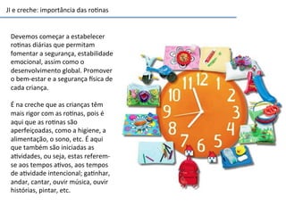 JI	
  e	
  creche:	
  importância	
  das	
  ro6nas	
  
Devemos	
  começar	
  a	
  estabelecer	
  
ro6nas	
  diárias	
  que	
  permitam	
  
fomentar	
  a	
  segurança,	
  estabilidade	
  
emocional,	
  assim	
  como	
  o	
  
desenvolvimento	
  global.	
  Promover	
  
o	
  bem-­‐estar	
  e	
  a	
  segurança	
  sica	
  de	
  
cada	
  criança.	
  	
  
	
  
É	
  na	
  creche	
  que	
  as	
  crianças	
  têm	
  
mais	
  rigor	
  com	
  as	
  ro6nas,	
  pois	
  é	
  
aqui	
  que	
  as	
  ro6nas	
  são	
  
aperfeiçoadas,	
  como	
  a	
  higiene,	
  a	
  
alimentação,	
  o	
  sono,	
  etc.	
  É	
  aqui	
  
que	
  também	
  são	
  iniciadas	
  as	
  
a6vidades,	
  ou	
  seja,	
  estas	
  referem-­‐
se	
  aos	
  tempos	
  a6vos,	
  aos	
  tempos	
  
de	
  a6vidade	
  intencional;	
  ga6nhar,	
  
andar,	
  cantar,	
  ouvir	
  música,	
  ouvir	
  
histórias,	
  pintar,	
  etc.	
  
 
