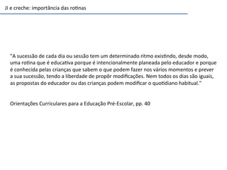 JI	
  e	
  creche:	
  importância	
  das	
  ro6nas	
  
"A	
  sucessão	
  de	
  cada	
  dia	
  ou	
  sessão	
  tem	
  um	
  determinado	
  ritmo	
  exis6ndo,	
  desde	
  modo,	
  
uma	
  ro6na	
  que	
  é	
  educa6va	
  porque	
  é	
  intencionalmente	
  planeada	
  pelo	
  educador	
  e	
  porque	
  
é	
  conhecida	
  pelas	
  crianças	
  que	
  sabem	
  o	
  que	
  podem	
  fazer	
  nos	
  vários	
  momentos	
  e	
  prever	
  
a	
  sua	
  sucessão,	
  tendo	
  a	
  liberdade	
  de	
  propôr	
  modiﬁcações.	
  Nem	
  todos	
  os	
  dias	
  são	
  iguais,	
  
as	
  propostas	
  do	
  educador	
  ou	
  das	
  crianças	
  podem	
  modiﬁcar	
  o	
  quo6diano	
  habitual."	
  
	
  
	
  
Orientações	
  Curriculares	
  para	
  a	
  Educação	
  Pré-­‐Escolar,	
  pp.	
  40	
  
 