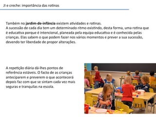 JI	
  e	
  creche:	
  importância	
  das	
  ro6nas	
  
Também	
  no	
  jardim-­‐de-­‐infância	
  existem	
  a6vidades	
  e	
  ro6nas.	
  
A	
  sucessão	
  de	
  cada	
  dia	
  tem	
  um	
  determinado	
  ritmo	
  exis6ndo,	
  desta	
  forma,	
  uma	
  ro6na	
  que	
  
é	
  educa6va	
  porque	
  é	
  intencional,	
  planeada	
  pela	
  equipa	
  educa6va	
  e	
  é	
  conhecida	
  pelas	
  
crianças.	
  Elas	
  sabem	
  o	
  que	
  podem	
  fazer	
  nos	
  vários	
  momentos	
  e	
  prever	
  a	
  sua	
  sucessão,	
  
devendo	
  ter	
  liberdade	
  de	
  propor	
  alterações.	
  
A	
  repe6ção	
  diária	
  dá-­‐lhes	
  pontos	
  de	
  
referência	
  estáveis.	
  O	
  facto	
  de	
  as	
  crianças	
  
anteciparem	
  e	
  preverem	
  o	
  que	
  acontecerá	
  
depois	
  faz	
  com	
  que	
  se	
  sintam	
  cada	
  vez	
  mais	
  
seguras	
  e	
  tranquilas	
  na	
  escola.	
  
 