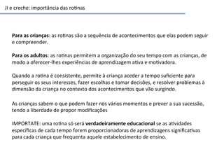 JI	
  e	
  creche:	
  importância	
  das	
  ro6nas	
  
Para	
  as	
  crianças:	
  as	
  ro6nas	
  são	
  a	
  sequência	
  de	
  acontecimentos	
  que	
  elas	
  podem	
  seguir	
  
e	
  compreender.	
  
	
  
Para	
  os	
  adultos:	
  as	
  ro6nas	
  permitem	
  a	
  organização	
  do	
  seu	
  tempo	
  com	
  as	
  crianças,	
  de	
  
modo	
  a	
  oferecer-­‐lhes	
  experiências	
  de	
  aprendizagem	
  a6va	
  e	
  mo6vadora.	
  	
  
	
  
Quando	
  a	
  ro6na	
  é	
  consistente,	
  permite	
  à	
  criança	
  aceder	
  a	
  tempo	
  suﬁciente	
  para	
  
perseguir	
  os	
  seus	
  interesses,	
  fazer	
  escolhas	
  e	
  tomar	
  decisões,	
  e	
  resolver	
  problemas	
  à	
  
dimensão	
  da	
  criança	
  no	
  contexto	
  dos	
  acontecimentos	
  que	
  vão	
  surgindo.	
  	
  
As	
  crianças	
  sabem	
  o	
  que	
  podem	
  fazer	
  nos	
  vários	
  momentos	
  e	
  prever	
  a	
  sua	
  sucessão,	
  
tendo	
  a	
  liberdade	
  de	
  propor	
  modiﬁcações	
  	
  
	
  
IMPORTATE:	
  uma	
  ro6na	
  só	
  será	
  verdadeiramente	
  educacional	
  se	
  as	
  a6vidades	
  
especíﬁcas	
  de	
  cada	
  tempo	
  forem	
  proporcionadoras	
  de	
  aprendizagens	
  signiﬁca6vas	
  
para	
  cada	
  criança	
  que	
  frequenta	
  aquele	
  estabelecimento	
  de	
  ensino.	
  
 