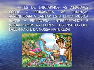 ANTES DE INICIARMOS AS ATIVIDAES SOBRE A PRIMAVERA, AS CRIANÇAS APRENDERAM A CANTAR ESTA LINDA MÚSICA SOBRE A PRIMAVERA, INTERPRETAMOS E VIZUALIZAMOS AS FLORES E OS INSETOS QUE FAZEM PARTE DA NOSSA NATUREZA! 