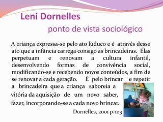 Leni Dornelles
ponto de vista sociológico
A criança expressa-se pelo ato lúduco e é através desse
ato que a infância carrega consigo as brincadeiras. Elas
perpetuam e renovam a cultura infantil,
desenvolvendo formas de convivência social,
modificando-se e recebendo novos conteúdos, a fim de
se renovar a cada geração. É pelo brincar e repetir
a brincadeira que a criança saboreia a
vitória da aquisição de um novo saber,
fazer, incorporando-se a cada novo brincar.
Dornelles, 2001 p-103
 