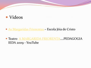  Vídeos
 As Margaridas Friorentas – Escola Jóia de Cristo
 Teatro A MARGARIDA FRIORENTA....PEDAGOGIA
IEDA 2009 - YouTube
 