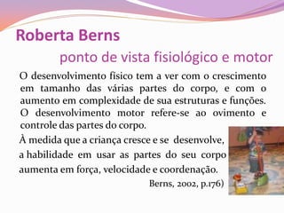 Roberta Berns
ponto de vista fisiológico e motor
O desenvolvimento físico tem a ver com o crescimento
em tamanho das várias partes do corpo, e com o
aumento em complexidade de sua estruturas e funções.
O desenvolvimento motor refere-se ao ovimento e
controle das partes do corpo.
À medida que a criança cresce e se desenvolve,
a habilidade em usar as partes do seu corpo
aumenta em força, velocidade e coordenação.
Berns, 2002, p.176)
 