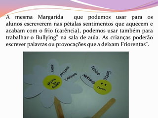 A mesma Margarida que podemos usar para os
alunos escreverem nas pétalas sentimentos que aquecem e
acabam com o frio (carência), podemos usar também para
trabalhar o Bullying" na sala de aula. As crianças poderão
escrever palavras ou provocações que a deixam Friorentas".
 