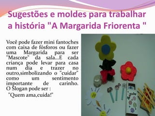 Sugestões e moldes para trabalhar
a história "A Margarida Friorenta "
Você pode fazer mini fantoches
com caixa de fósforos ou fazer
uma Margarida para ser
"Mascote" da sala...E cada
criança pode levar para casa
num dia e trazer no
outro,simbolizando o "cuidar"
como um sentimento
importante de carinho.
O Slogan pode ser :
"Quem ama,cuida!"
 