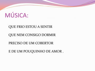 MÚSICA:
QUE FRIO ESTOU A SENTIR
QUE NEM CONSIGO DORMIR
PRECISO DE UM COBERTOR
E DE UM POUQUINHO DE AMOR .
 