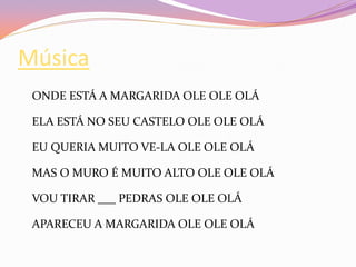 Música
ONDE ESTÁ A MARGARIDA OLE OLE OLÁ
ELA ESTÁ NO SEU CASTELO OLE OLE OLÁ
EU QUERIA MUITO VE-LA OLE OLE OLÁ
MAS O MURO É MUITO ALTO OLE OLE OLÁ
VOU TIRAR ___ PEDRAS OLE OLE OLÁ
APARECEU A MARGARIDA OLE OLE OLÁ
 