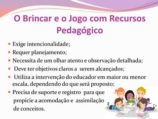 O Brincar e o Jogo com Recursos
Pedagógico
 Exige intencionalidade;
 Requer planejamento;
 Necessita de um olhar atento e observação detalhada;
 Deve ter objetivos claros a serem alcançados;
 Utiliza a intervenção do educador em maior ou menor
escala, dependendo do que será proposto;
 Precisa de suporte e registro para que
propicie a acomodação e assimilação
de conceitos.
 