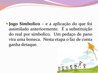  Jogo Símbolico – e a aplicação do que foi
assimilado anteriormente. É a substituição
do real por símbolico. Um pedaço de pano
vira uma boneca. Nesta etapa o faz de conta
ganha detaque.
 