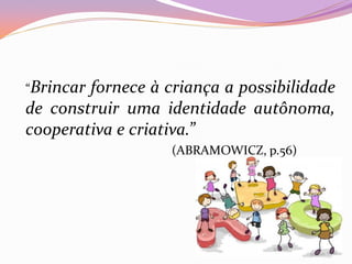 “Brincar fornece à criança a possibilidade
de construir uma identidade autônoma,
cooperativa e criativa.”
(ABRAMOWICZ, p.56)
 