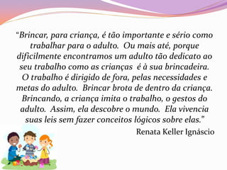“Brincar, para criança, é tão importante e sério como
trabalhar para o adulto. Ou mais até, porque
dificilmente encontramos um adulto tão dedicato ao
seu trabalho como as crianças é à sua brincadeira.
O trabalho é dirigido de fora, pelas necessidades e
metas do adulto. Brincar brota de dentro da criança.
Brincando, a criança imita o trabalho, o gestos do
adulto. Assim, ela descobre o mundo. Ela vivencia
suas leis sem fazer conceitos lógicos sobre elas.”
Renata Keller Ignáscio
 