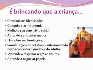 É brincando que a criança...
 Constrói sua identidade;
 Conquista su autonomia;
 Melhora seu convívivio social;
 Aprende a enfrentar medos;
 Descobre sua limitações;
 Simula ações do cotidiano, interiorizando
novos conceitos e modelos do adulto;
 Aprende a respeitar regras e limites;
 Aprende a negociar papéis.
 
